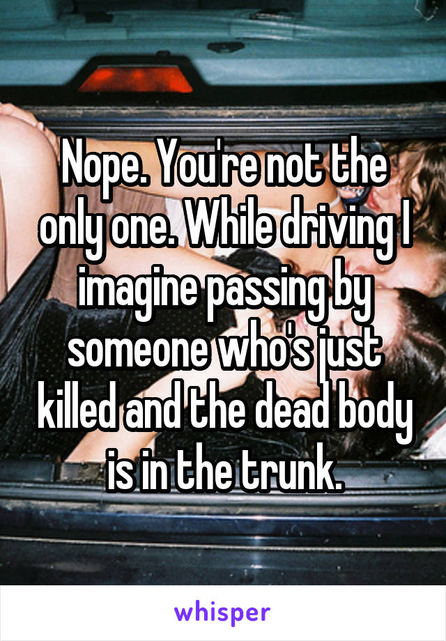 Nope. You're not the only one. While driving I imagine passing by someone who's just killed and the dead body is in the trunk.