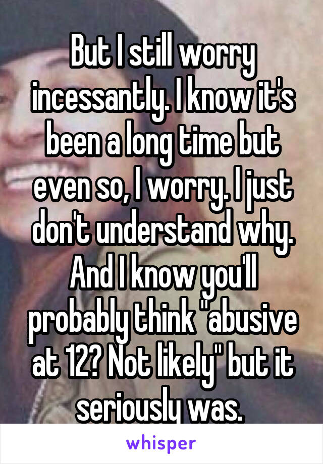 But I still worry incessantly. I know it's been a long time but even so, I worry. I just don't understand why. And I know you'll probably think "abusive at 12? Not likely" but it seriously was. 