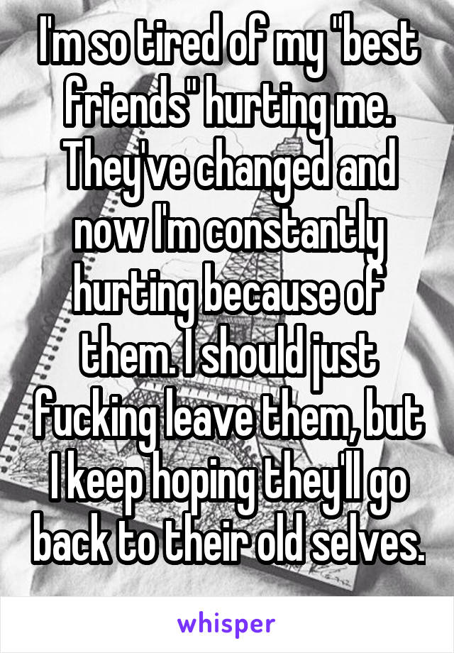 I'm so tired of my "best friends" hurting me. They've changed and now I'm constantly hurting because of them. I should just fucking leave them, but I keep hoping they'll go back to their old selves. 