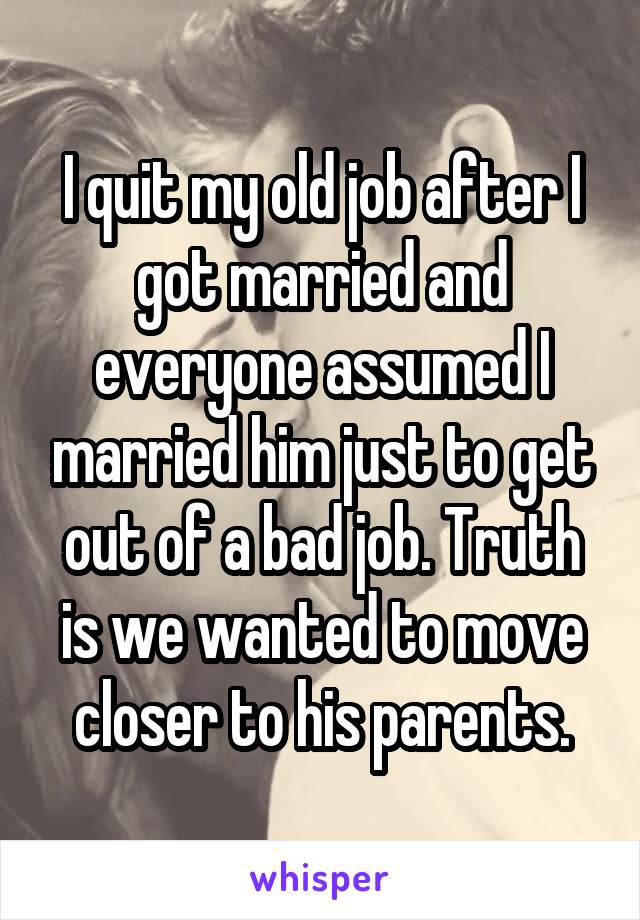 I quit my old job after I got married and everyone assumed I married him just to get out of a bad job. Truth is we wanted to move closer to his parents.