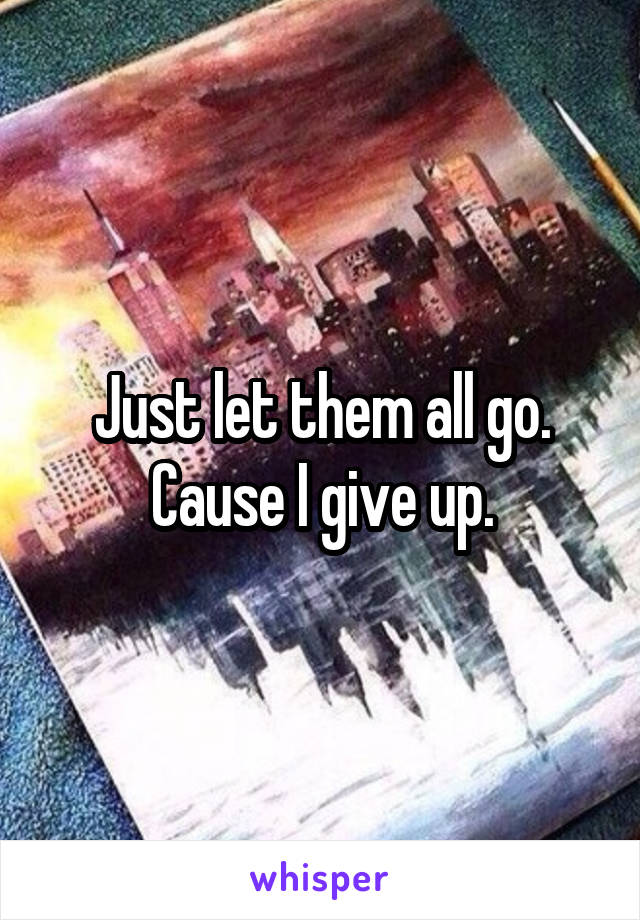 Just let them all go. Cause I give up.