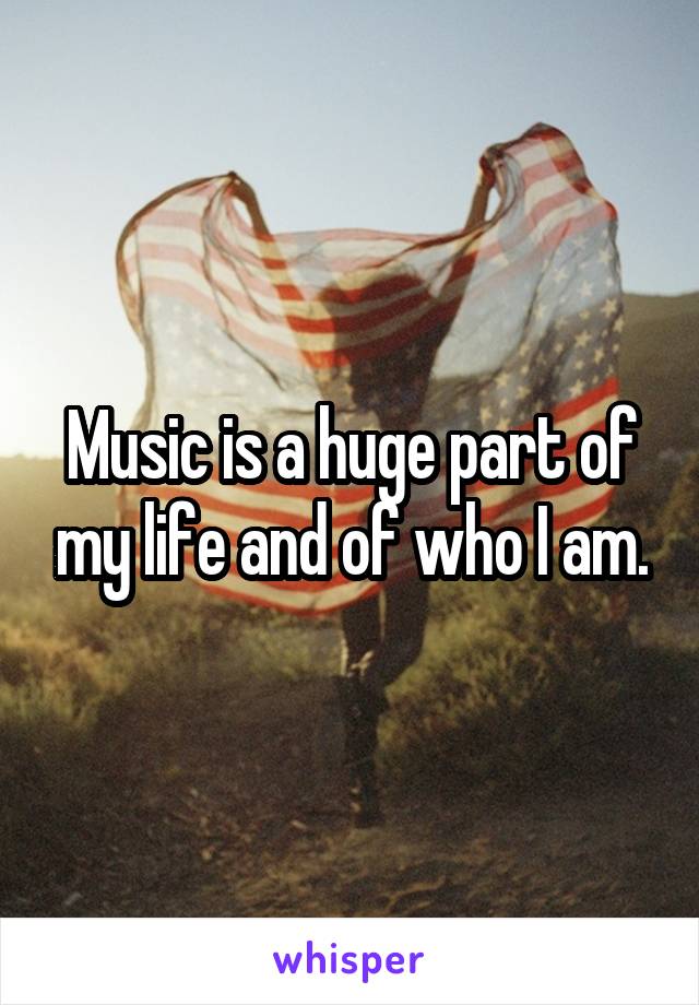 Music is a huge part of my life and of who I am.