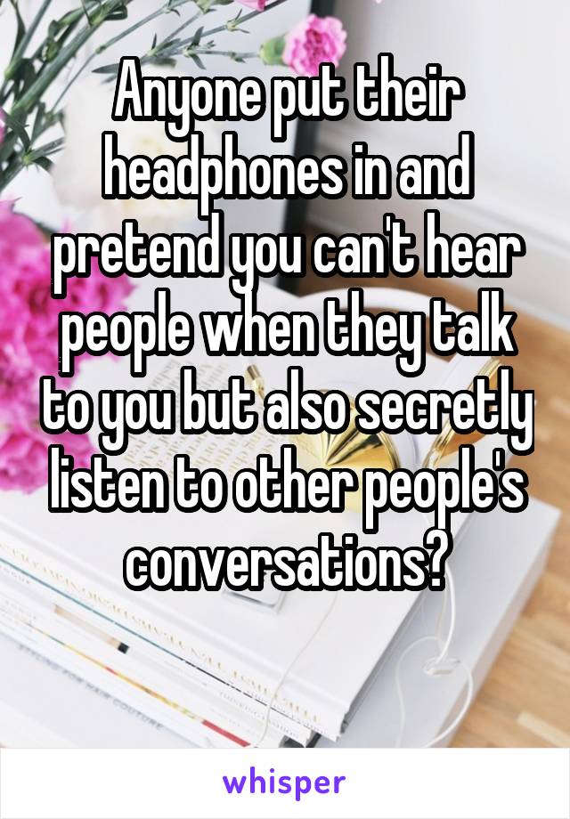 Anyone put their headphones in and pretend you can't hear people when they talk to you but also secretly listen to other people's conversations?

