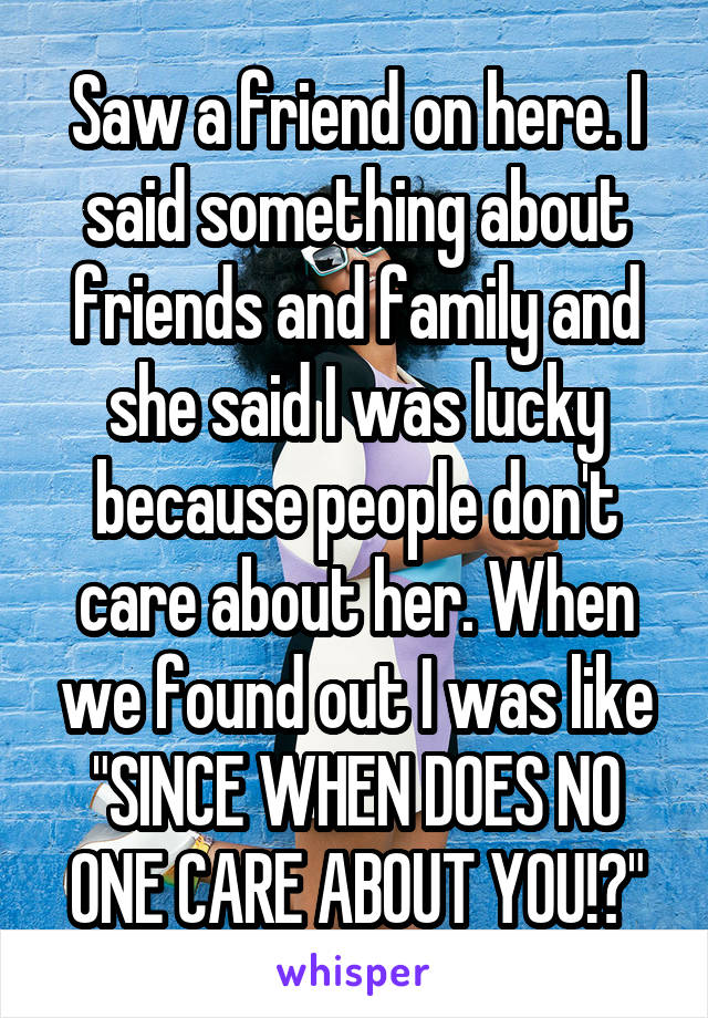 Saw a friend on here. I said something about friends and family and she said I was lucky because people don't care about her. When we found out I was like "SINCE WHEN DOES NO ONE CARE ABOUT YOU!?"