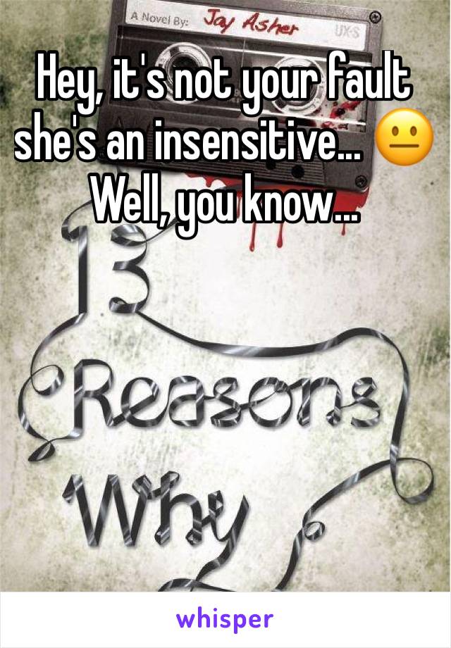 Hey, it's not your fault she's an insensitive... 😐 Well, you know...