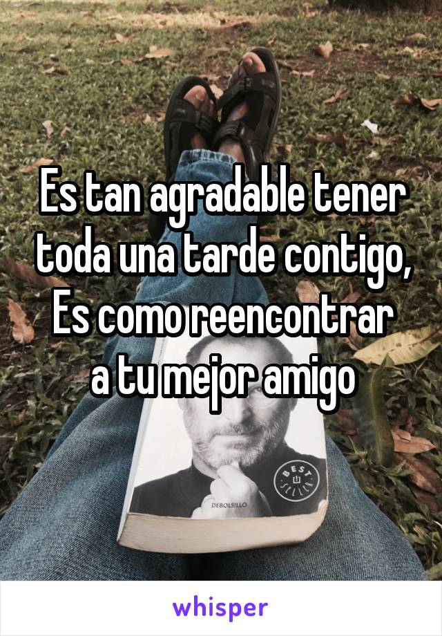 Es tan agradable tener toda una tarde contigo,
Es como reencontrar a tu mejor amigo
