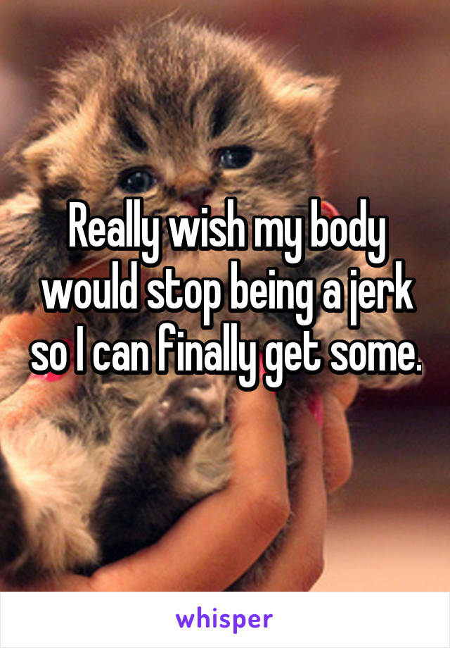 Really wish my body would stop being a jerk so I can finally get some. 