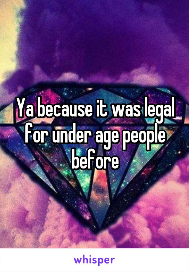 Ya because it was legal for under age people before
