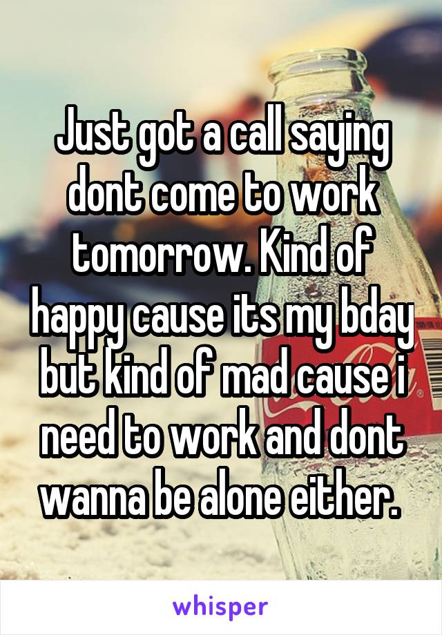 Just got a call saying dont come to work tomorrow. Kind of happy cause its my bday but kind of mad cause i need to work and dont wanna be alone either. 