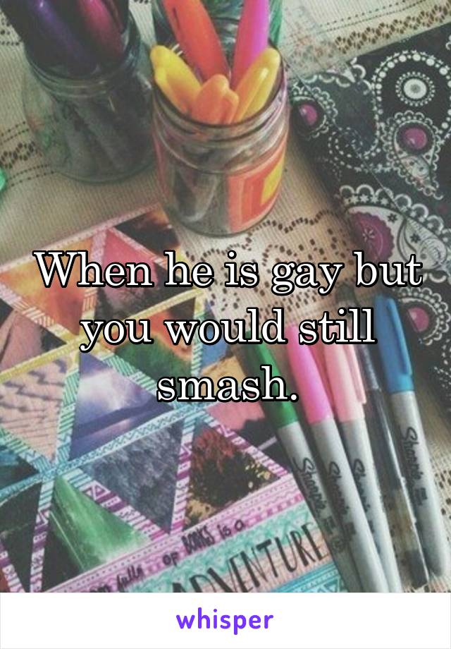 When he is gay but you would still smash.