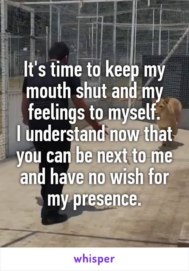 It's time to keep my mouth shut and my feelings to myself.
I understand now that you can be next to me and have no wish for my presence.