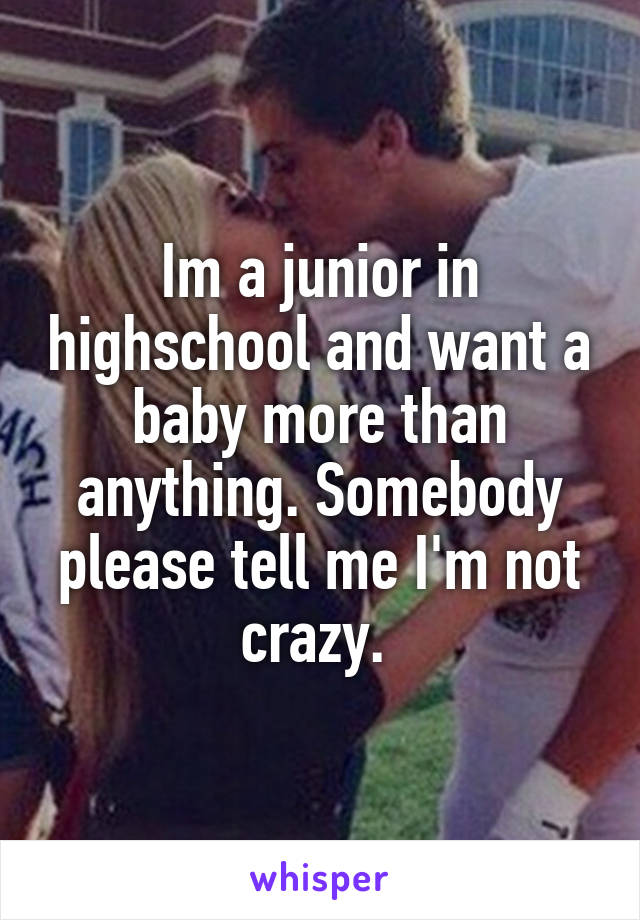 Im a junior in highschool and want a baby more than anything. Somebody please tell me I'm not crazy. 