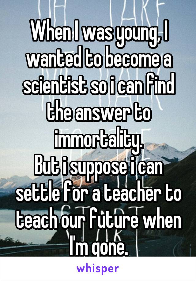 When I was young, I wanted to become a scientist so i can find the answer to immortality.
But i suppose i can settle for a teacher to teach our future when I'm gone.