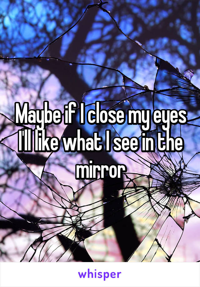 Maybe if I close my eyes I'll like what I see in the mirror