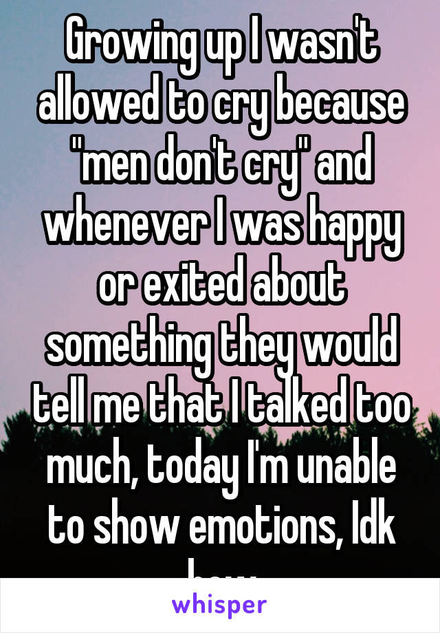 Growing up I wasn't allowed to cry because "men don't cry" and whenever I was happy or exited about something they would tell me that I talked too much, today I'm unable to show emotions, Idk how