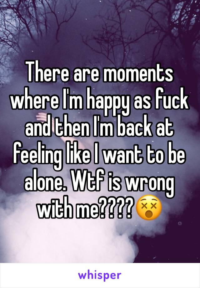 There are moments where I'm happy as fuck and then I'm back at feeling like I want to be alone. Wtf is wrong with me????😵