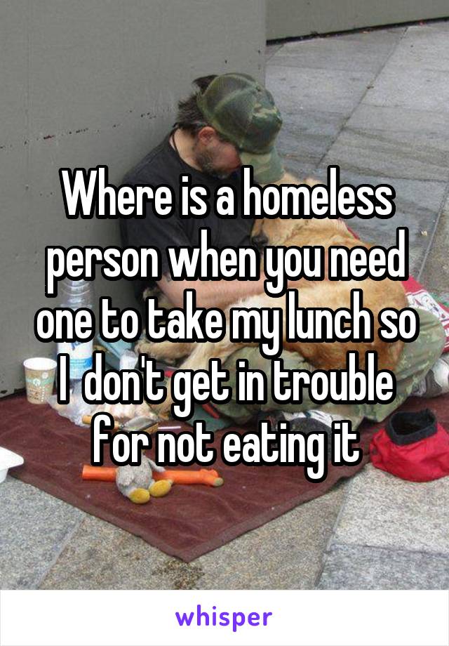 Where is a homeless person when you need one to take my lunch so I  don't get in trouble for not eating it