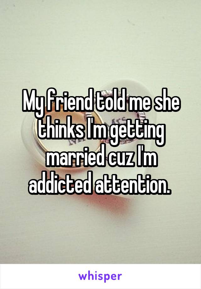 My friend told me she thinks I'm getting married cuz I'm addicted attention. 