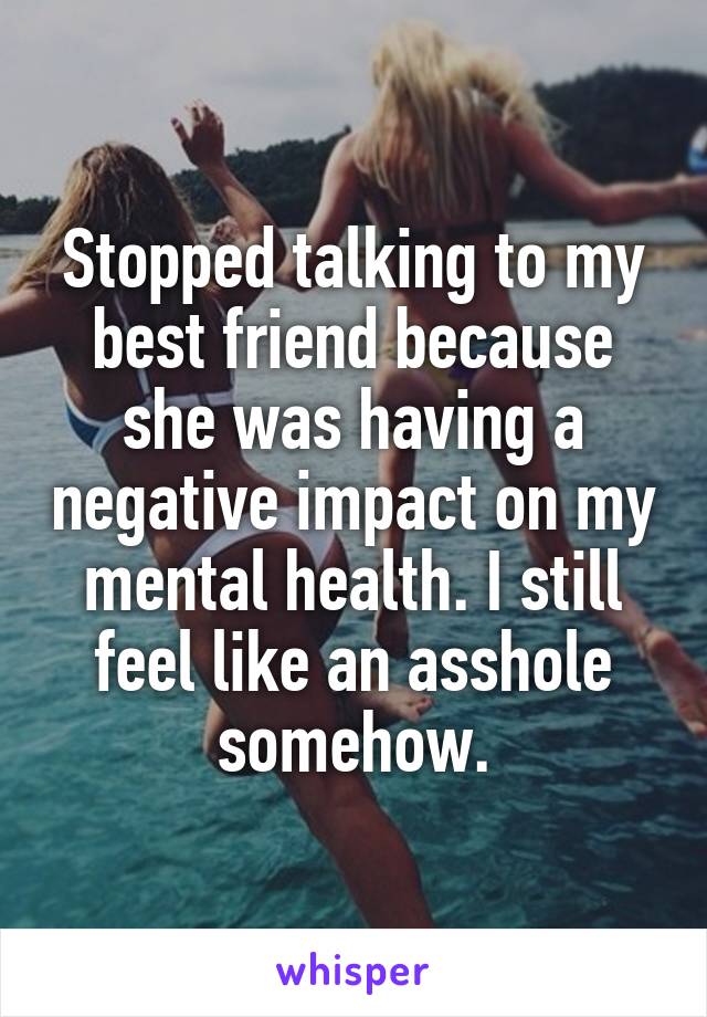 Stopped talking to my best friend because she was having a negative impact on my mental health. I still feel like an asshole somehow.