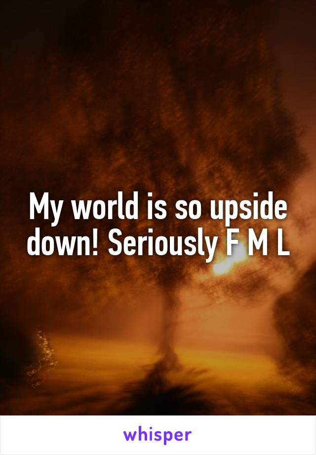 My world is so upside down! Seriously F M L