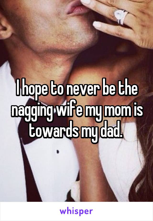 I hope to never be the nagging wife my mom is towards my dad. 