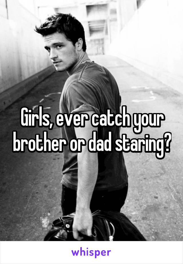 Girls, ever catch your brother or dad staring?