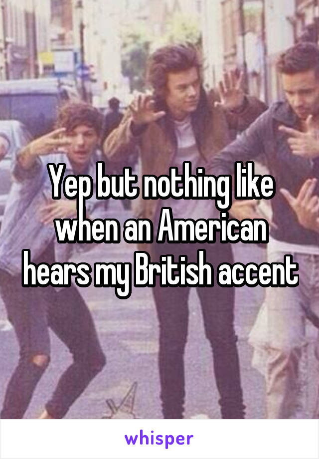 Yep but nothing like when an American hears my British accent