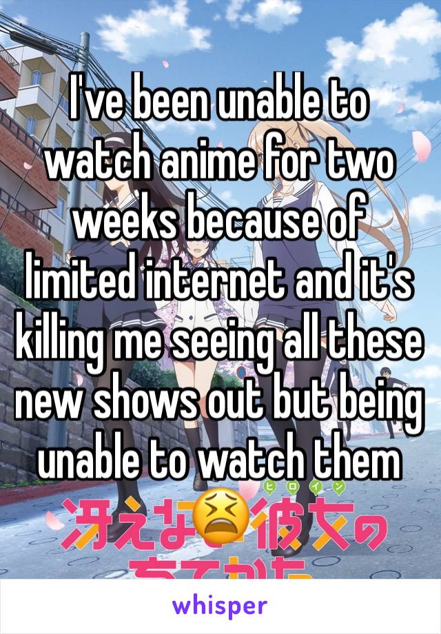 I've been unable to watch anime for two weeks because of limited internet and it's killing me seeing all these new shows out but being unable to watch them 😫