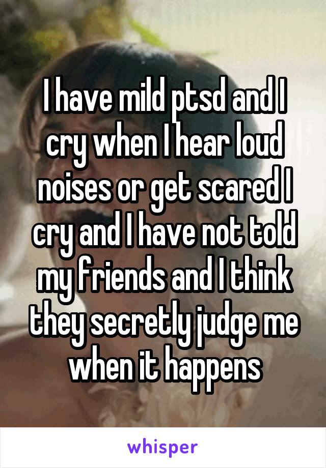 I have mild ptsd and I cry when I hear loud noises or get scared I cry and I have not told my friends and I think they secretly judge me when it happens