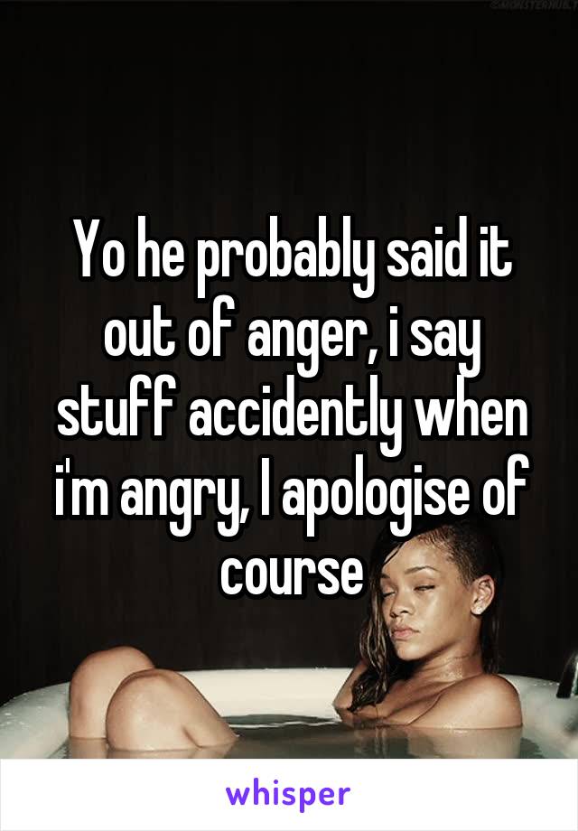 Yo he probably said it out of anger, i say stuff accidently when i'm angry, I apologise of course