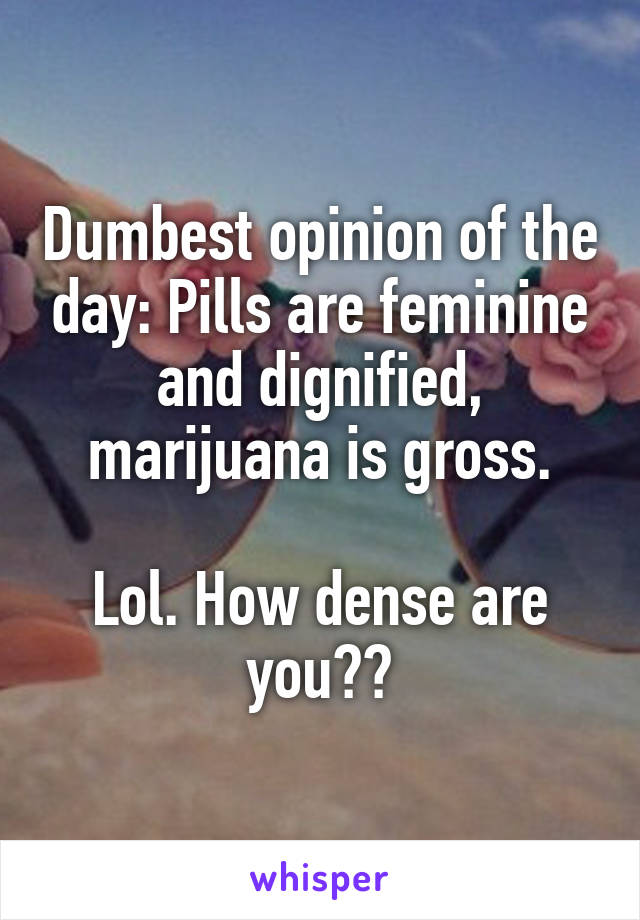 Dumbest opinion of the day: Pills are feminine and dignified, marijuana is gross.

Lol. How dense are you??