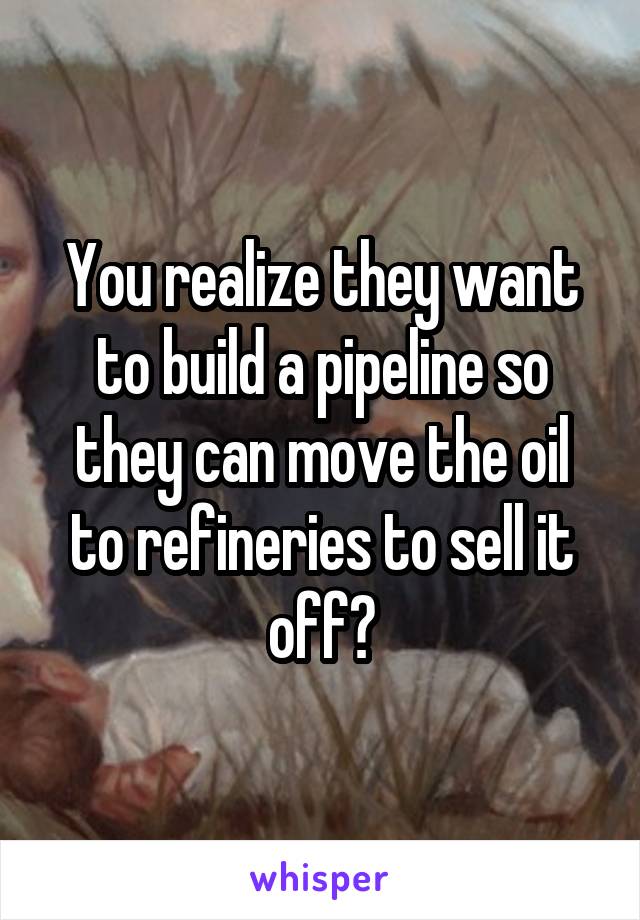 You realize they want to build a pipeline so they can move the oil to refineries to sell it off?