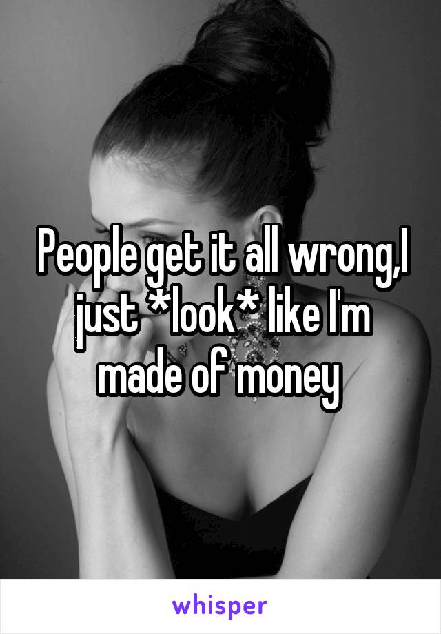 People get it all wrong,I just *look* like I'm made of money 