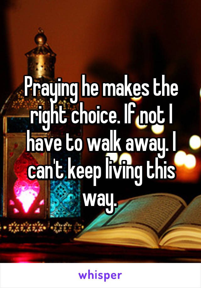 Praying he makes the right choice. If not I have to walk away. I can't keep living this way. 