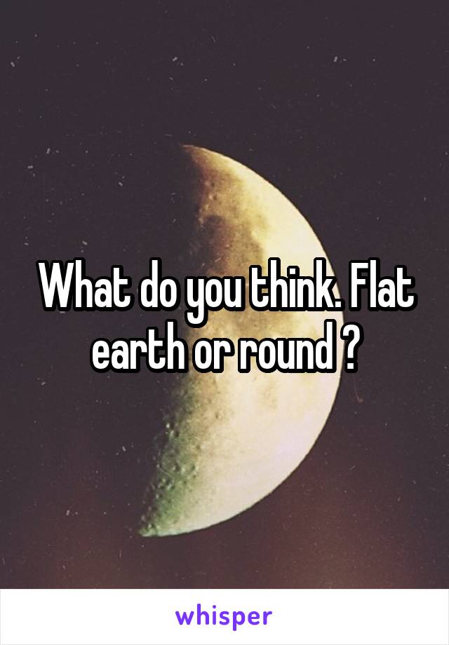 What do you think. Flat earth or round ?