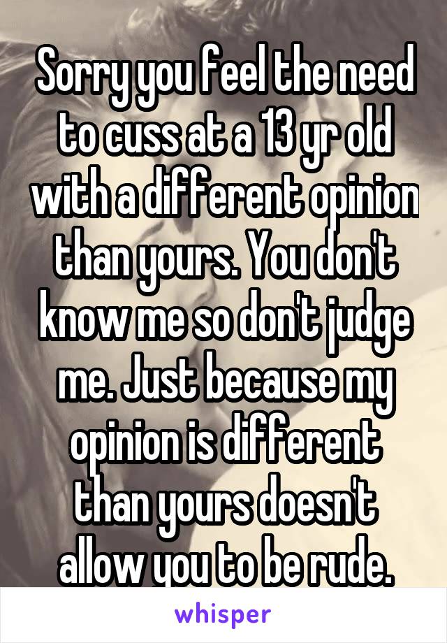 Sorry you feel the need to cuss at a 13 yr old with a different opinion than yours. You don't know me so don't judge me. Just because my opinion is different than yours doesn't allow you to be rude.