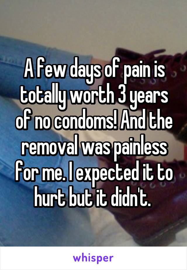 A few days of pain is totally worth 3 years of no condoms! And the removal was painless for me. I expected it to hurt but it didn't. 