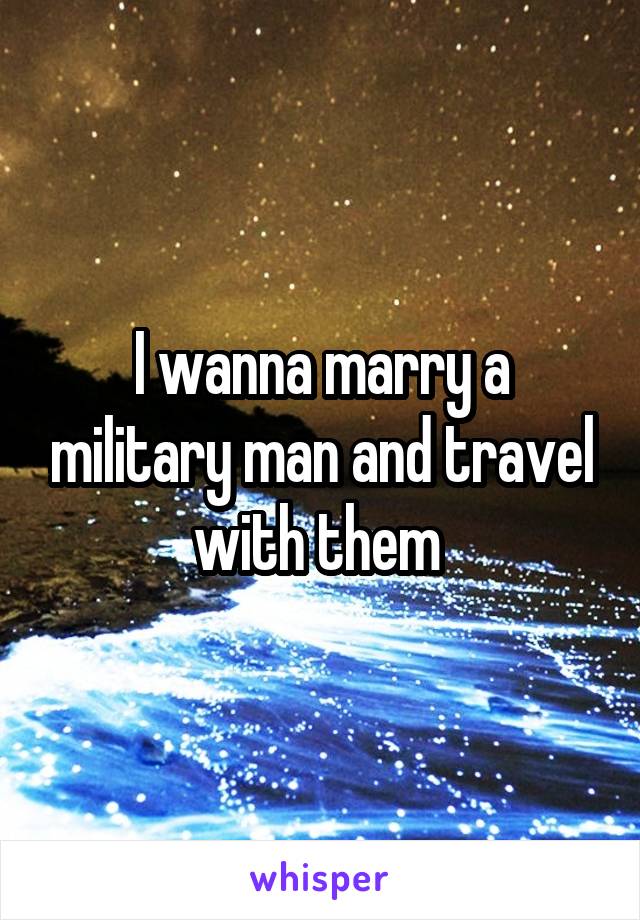 I wanna marry a military man and travel with them 