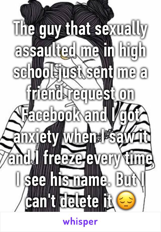 The guy that sexually assaulted me in high school just sent me a friend request on Facebook and I got anxiety when I saw it and I freeze every time I see his name. But I can't delete it 😔