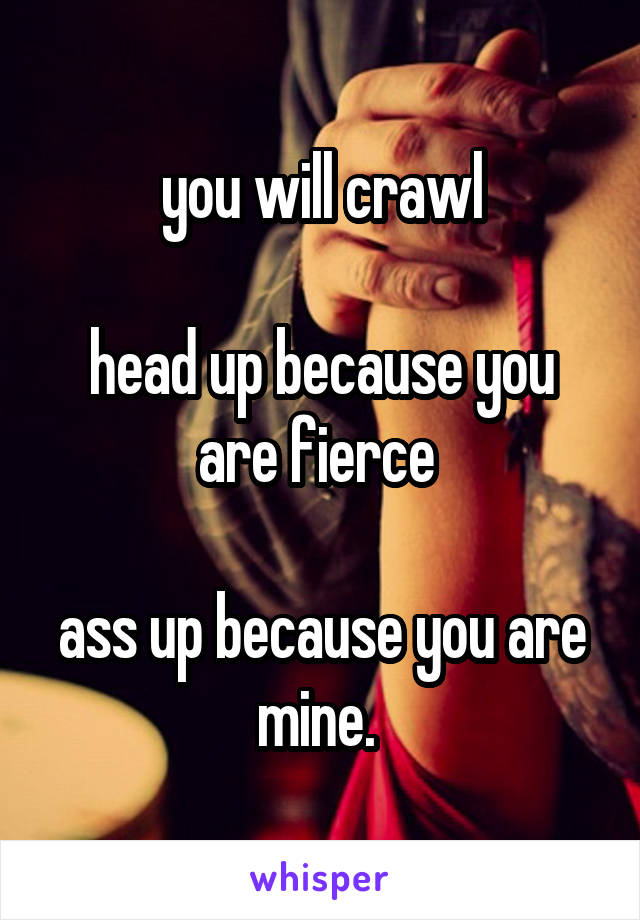 you will crawl

head up because you are fierce 

ass up because you are mine. 