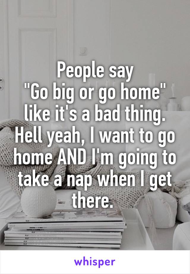 People say
"Go big or go home" like it's a bad thing. Hell yeah, I want to go home AND I'm going to take a nap when I get there. 