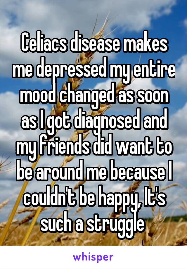 Celiacs disease makes me depressed my entire mood changed as soon as I got diagnosed and my friends did want to be around me because I couldn't be happy, It's such a struggle 