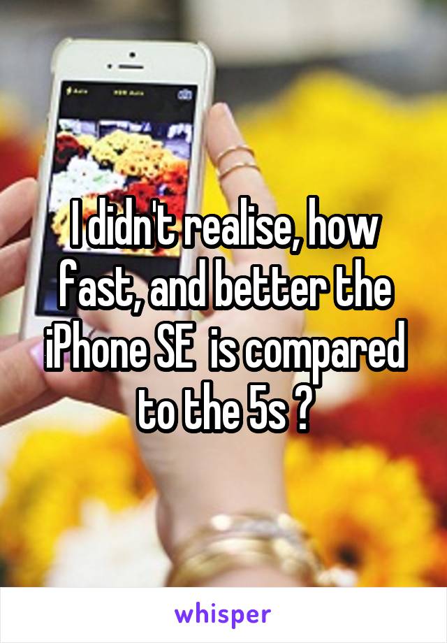 I didn't realise, how fast, and better the iPhone SE  is compared to the 5s 😳