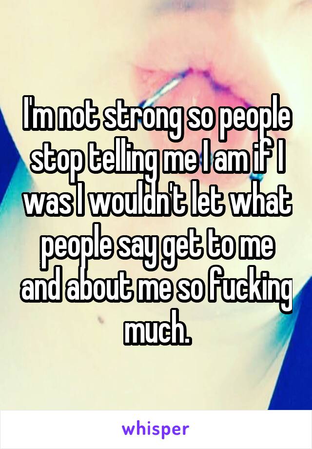 I'm not strong so people stop telling me I am if I was I wouldn't let what people say get to me and about me so fucking much.