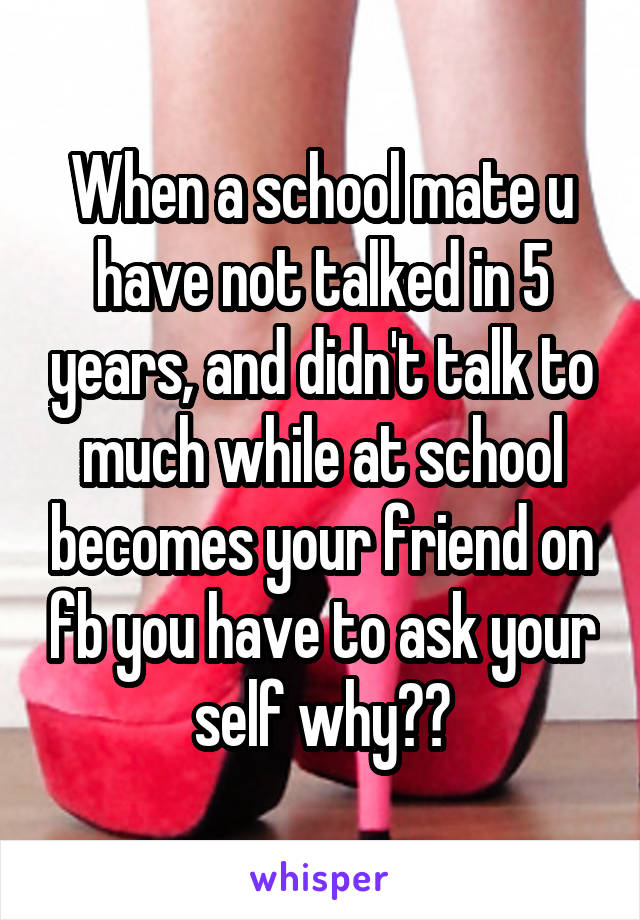 When a school mate u have not talked in 5 years, and didn't talk to much while at school becomes your friend on fb you have to ask your self why??