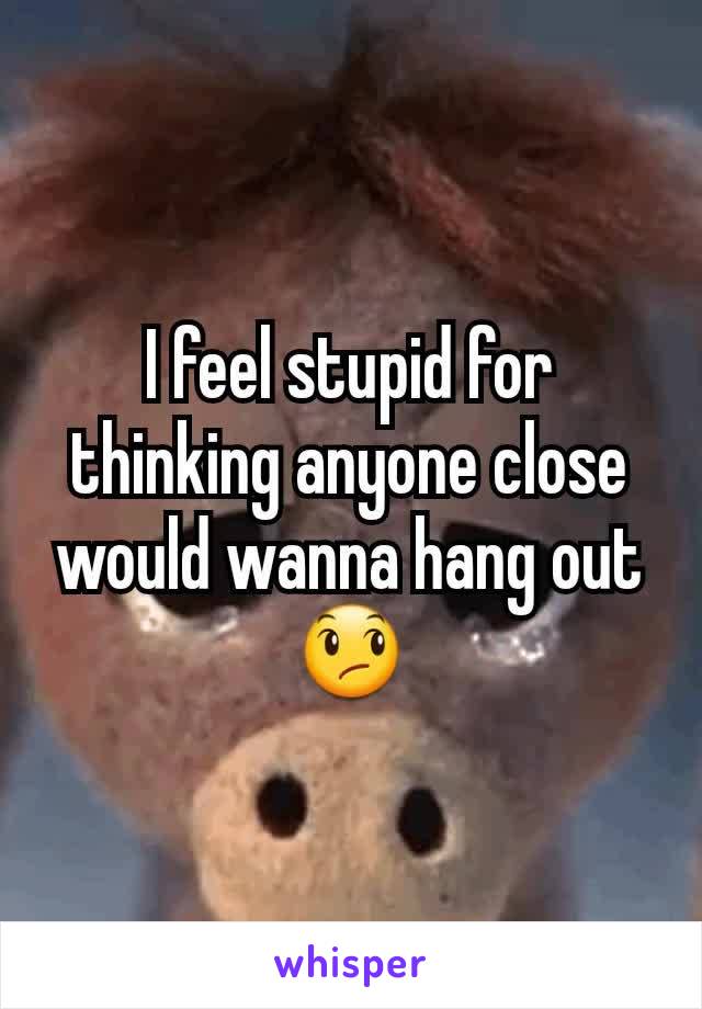 I feel stupid for thinking anyone close would wanna hang out 😞