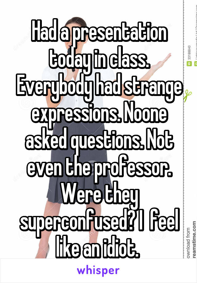 Had a presentation today in class. Everybody had strange expressions. Noone asked questions. Not even the professor. Were they superconfused? I  feel like an idiot. 