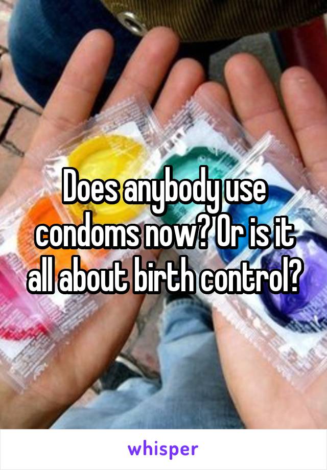 Does anybody use condoms now? Or is it all about birth control?