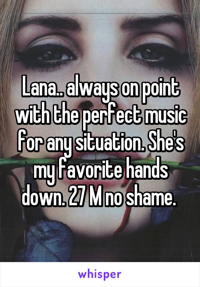 Lana.. always on point with the perfect music for any situation. She's my favorite hands down. 27 M no shame. 