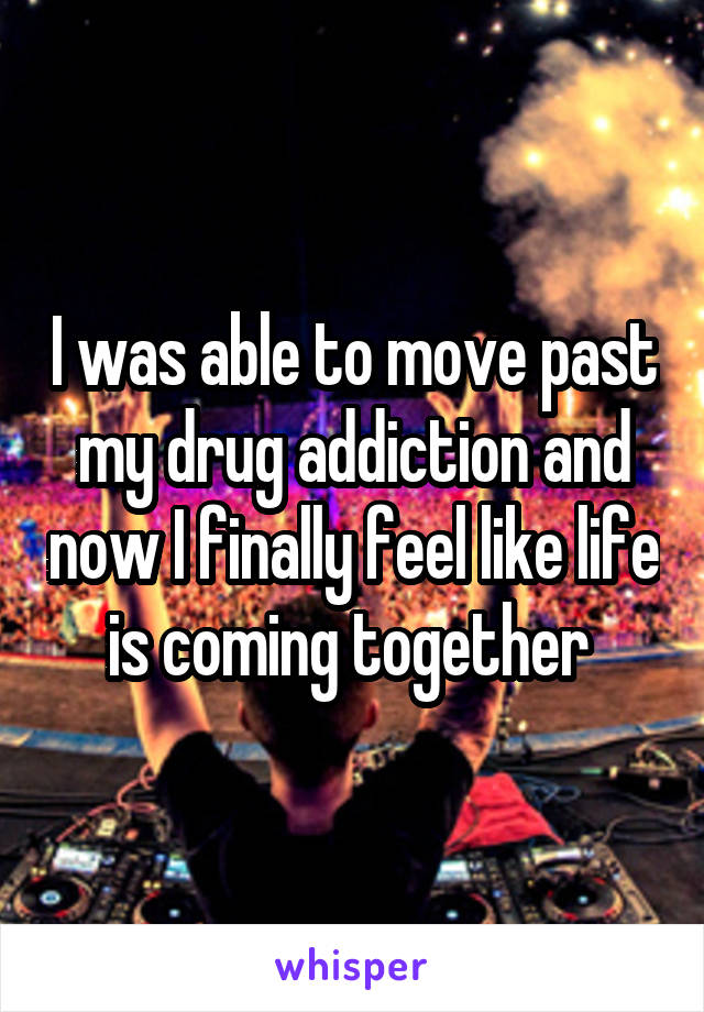 I was able to move past my drug addiction and now I finally feel like life is coming together 